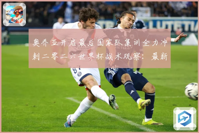 奥乔亚开启最后国家队集训全力冲刺二零二六世界杯战术观察：最新赛事动态与深度分析