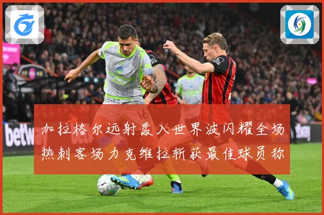 加拉格尔远射轰入世界波闪耀全场热刺客场力克维拉斩获最佳球员称战术观察：最新赛事动态与深度分析