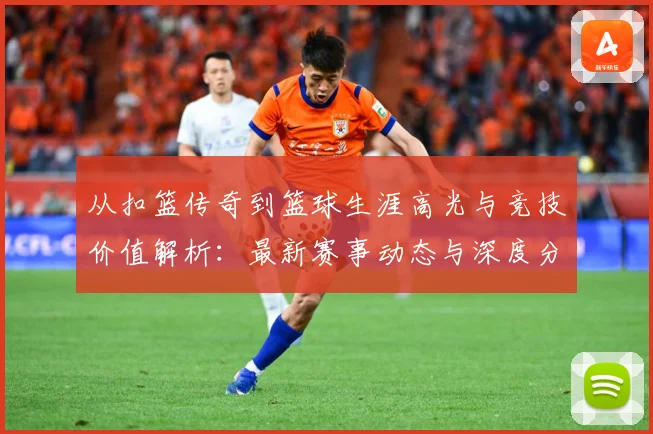 从扣篮传奇到篮球生涯高光与竞技价值解析：最新赛事动态与深度分析