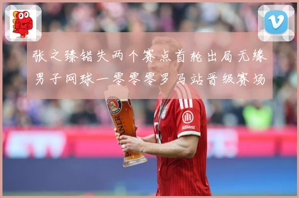 张之臻错失两个赛点首轮出局无缘男子网球一零零零罗马站晋级赛场观察：最新赛事动态与深度分析