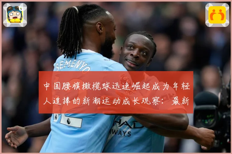 中国腰旗橄榄球迅速崛起成为年轻人追捧的新潮运动成长观察：最新赛事动态与深度分析