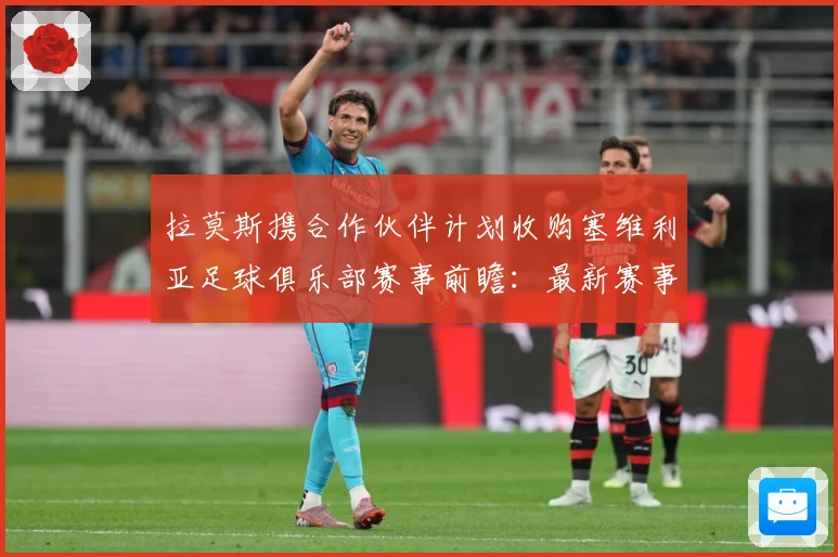拉莫斯携合作伙伴计划收购塞维利亚足球俱乐部赛事前瞻：最新赛事动态与深度分析