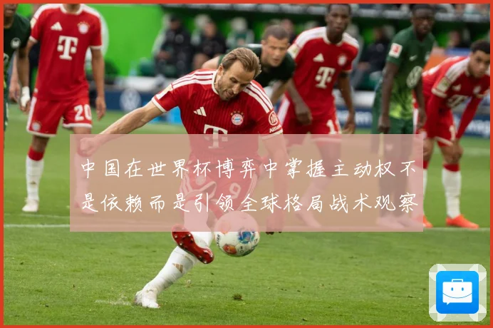 中国在世界杯博弈中掌握主动权不是依赖而是引领全球格局战术观察：最新赛事动态与深度分析
