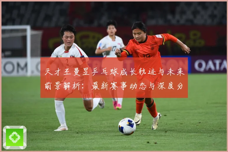 天才王曼昱乒乓球成长轨迹与未来前景解析：最新赛事动态与深度分析