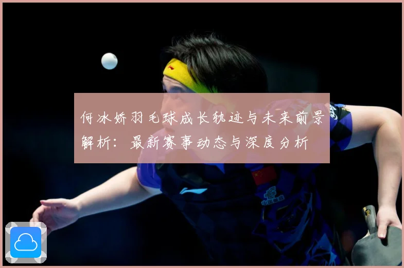 何冰娇羽毛球成长轨迹与未来前景解析：最新赛事动态与深度分析