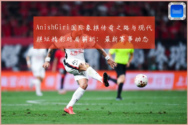 AnishGiri国际象棋传奇之路与现代棋坛精彩对局解析：最新赛事动态与深度分析