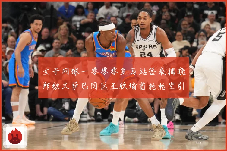 女子网球一零零零罗马站签表揭晓郑钦文萨巴同区王欣瑜首轮轮空引赛场观察：最新赛事动态与深度分析