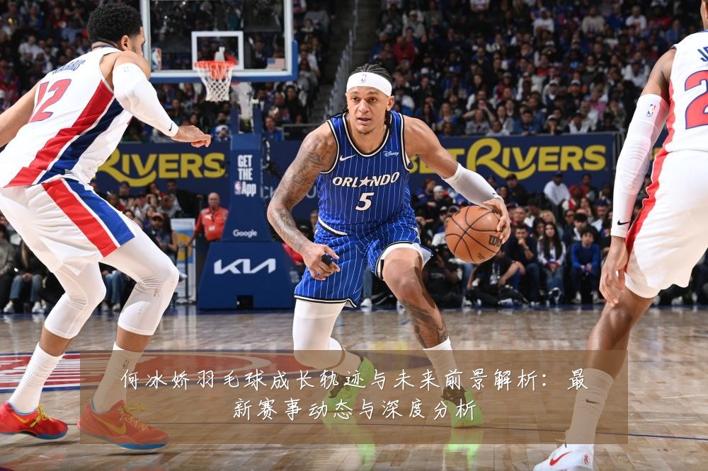 何冰娇羽毛球成长轨迹与未来前景解析：最新赛事动态与深度分析