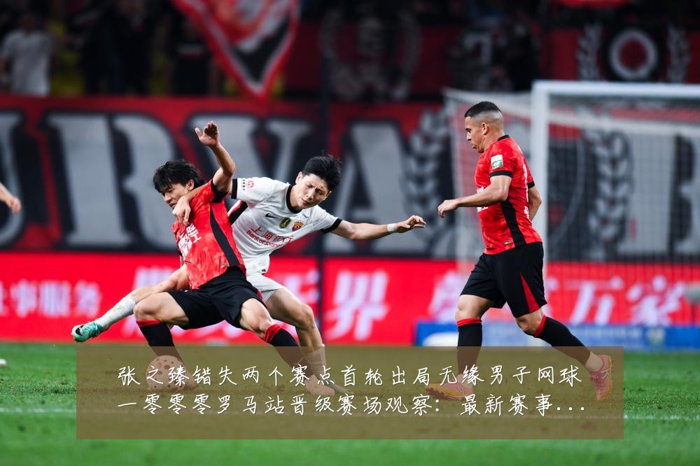 张之臻错失两个赛点首轮出局无缘男子网球一零零零罗马站晋级赛场观察:最新赛事动态与深度分析