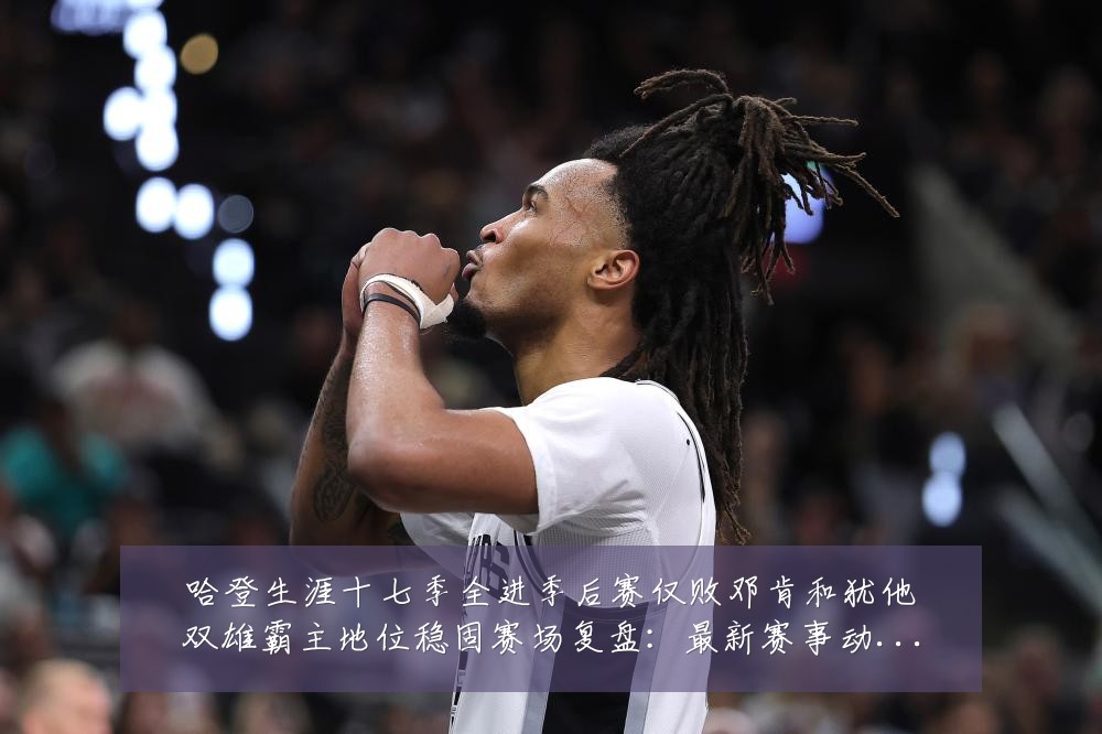 哈登生涯十七季全进季后赛仅败邓肯和犹他双雄霸主地位稳固赛场复盘：最新赛事动态与深度分析