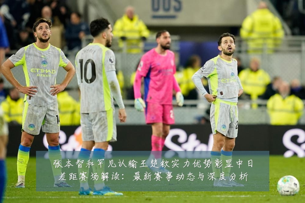 张本智和罕见认输王楚钦实力优势彰显中日差距赛场解读:最新赛事动态与深度分析