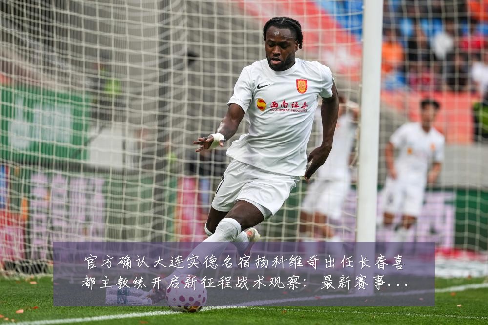官方确认大连实德名宿扬科维奇出任长春喜都主教练开启新征程战术观察:最新赛事动态与深度分析