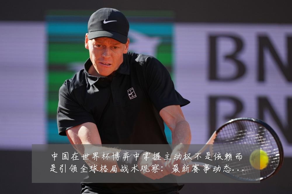 中国在世界杯博弈中掌握主动权不是依赖而是引领全球格局战术观察:最新赛事动态与深度分析
